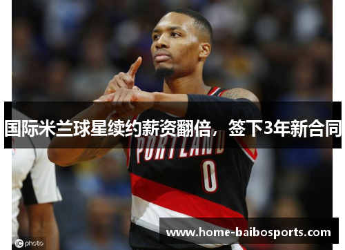 国际米兰球星续约薪资翻倍，签下3年新合同