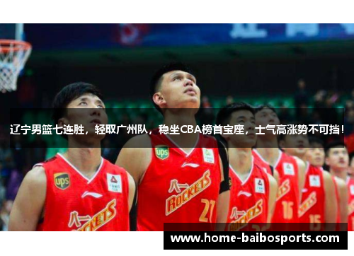 辽宁男篮七连胜，轻取广州队，稳坐CBA榜首宝座，士气高涨势不可挡！