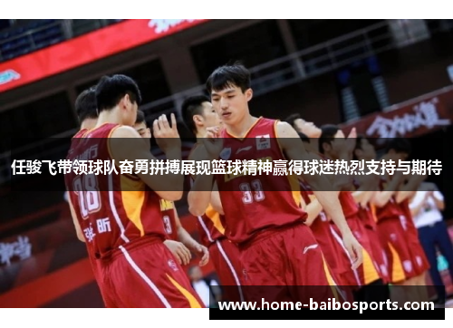 任骏飞带领球队奋勇拼搏展现篮球精神赢得球迷热烈支持与期待